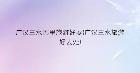 广汉三水哪里旅游好耍(广汉三水旅游好去处)