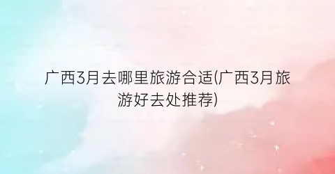 广西3月去哪里旅游合适(广西3月旅游好去处推荐)