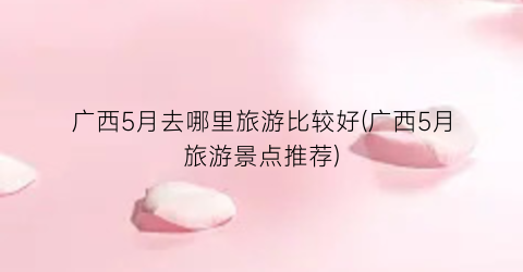 广西5月去哪里旅游比较好(广西5月旅游景点推荐)