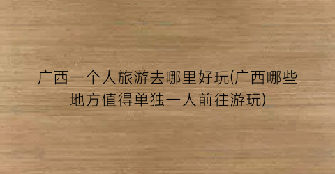广西一个人旅游去哪里好玩(广西哪些地方值得单独一人前往游玩)
