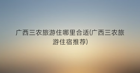 广西三农旅游住哪里合适(广西三农旅游住宿推荐)
