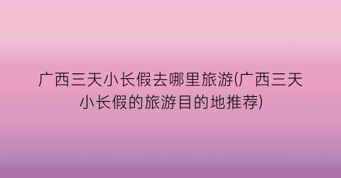 广西三天小长假去哪里旅游(广西三天小长假的旅游目的地推荐)