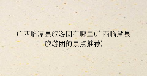 广西临潭县旅游团在哪里(广西临潭县旅游团的景点推荐)