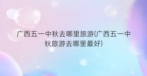 广西五一中秋去哪里旅游(广西五一中秋旅游去哪里最好)