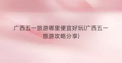 广西五一旅游哪里便宜好玩(广西五一旅游攻略分享)