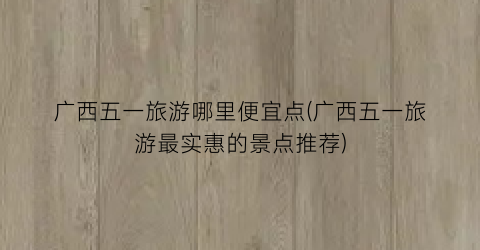 广西五一旅游哪里便宜点(广西五一旅游最实惠的景点推荐)