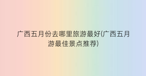 广西五月份去哪里旅游最好(广西五月游最佳景点推荐)