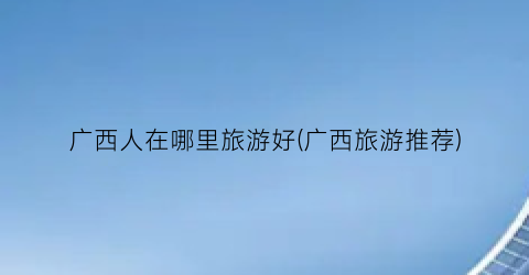 广西人在哪里旅游好(广西旅游推荐)