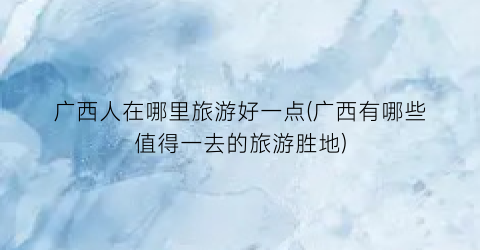 广西人在哪里旅游好一点(广西有哪些值得一去的旅游胜地)
