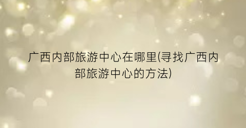 广西内部旅游中心在哪里(寻找广西内部旅游中心的方法)