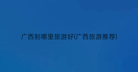 广西到哪里旅游好(广西旅游推荐)