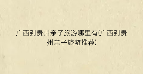 广西到贵州亲子旅游哪里有(广西到贵州亲子旅游推荐)
