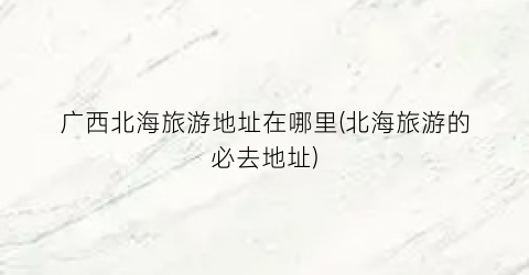 广西北海旅游地址在哪里(北海旅游的必去地址)