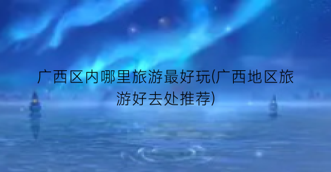 广西区内哪里旅游最好玩(广西地区旅游好去处推荐)