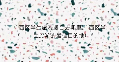 广西区学生旅游适合去哪里(广西区学生旅游的最佳目的地)