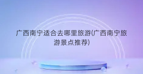 广西南宁适合去哪里旅游(广西南宁旅游景点推荐)