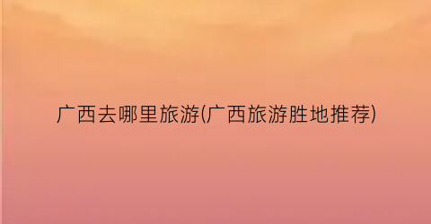广西去哪里旅游(广西旅游胜地推荐)