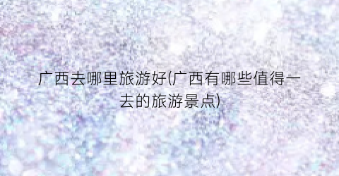 广西去哪里旅游好(广西有哪些值得一去的旅游景点)