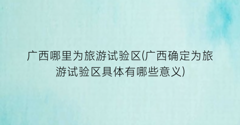 广西哪里为旅游试验区(广西确定为旅游试验区具体有哪些意义)