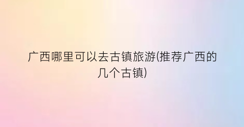 广西哪里可以去古镇旅游(推荐广西的几个古镇)