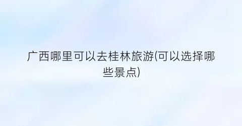 广西哪里可以去桂林旅游(可以选择哪些景点)