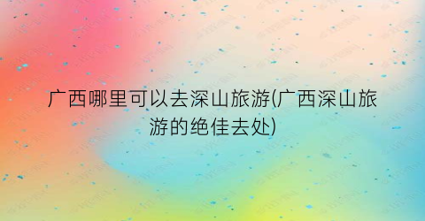 广西哪里可以去深山旅游(广西深山旅游的绝佳去处)