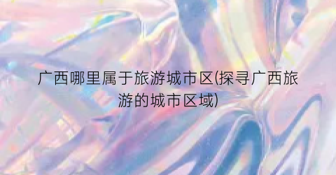 广西哪里属于旅游城市区(探寻广西旅游的城市区域)