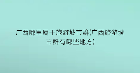 广西哪里属于旅游城市群(广西旅游城市群有哪些地方)