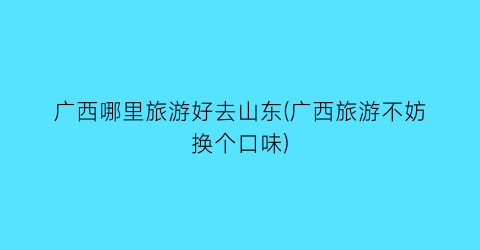 广西哪里旅游好去山东(广西旅游不妨换个口味)