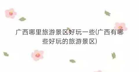 广西哪里旅游景区好玩一些(广西有哪些好玩的旅游景区)