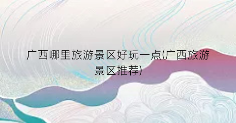 广西哪里旅游景区好玩一点(广西旅游景区推荐)