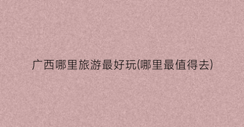 广西哪里旅游最好玩(哪里最值得去)
