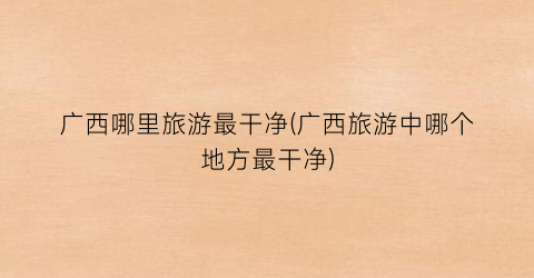 广西哪里旅游最干净(广西旅游中哪个地方最干净)