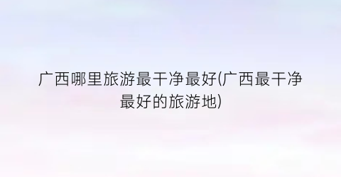 广西哪里旅游最干净最好(广西最干净最好的旅游地)