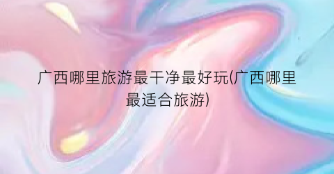 广西哪里旅游最干净最好玩(广西哪里最适合旅游)