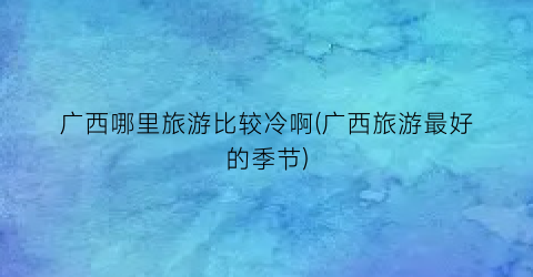广西哪里旅游比较冷啊(广西旅游最好的季节)