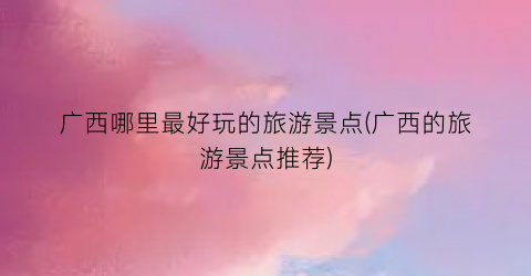 广西哪里最好玩的旅游景点(广西的旅游景点推荐)