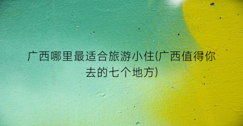 广西哪里最适合旅游小住(广西值得你去的七个地方)