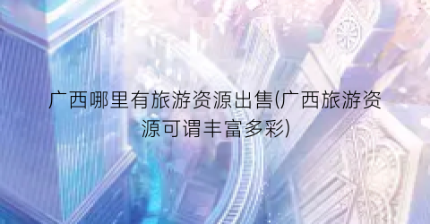 广西哪里有旅游资源出售(广西旅游资源可谓丰富多彩)
