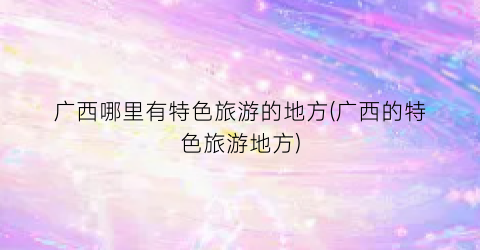 广西哪里有特色旅游的地方(广西的特色旅游地方)