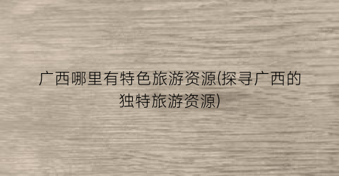 广西哪里有特色旅游资源(探寻广西的独特旅游资源)