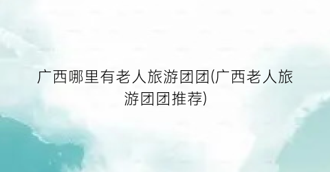 广西哪里有老人旅游团团(广西老人旅游团团推荐)