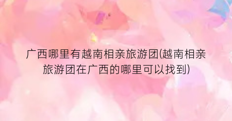 广西哪里有越南相亲旅游团(越南相亲旅游团在广西的哪里可以找到)