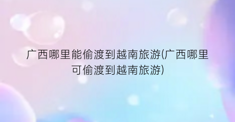 广西哪里能偷渡到越南旅游(广西哪里可偷渡到越南旅游)