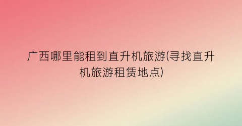 广西哪里能租到直升机旅游(寻找直升机旅游租赁地点)
