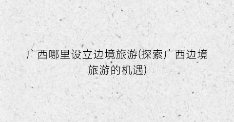 广西哪里设立边境旅游(探索广西边境旅游的机遇)