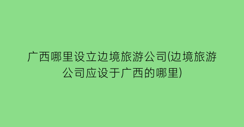 广西哪里设立边境旅游公司(边境旅游公司应设于广西的哪里)