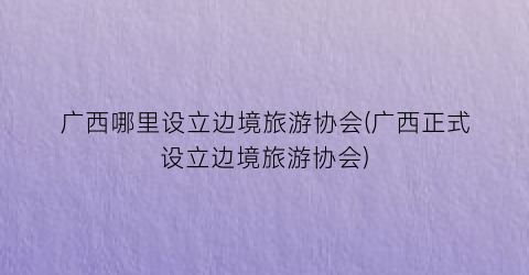 广西哪里设立边境旅游协会(广西正式设立边境旅游协会)