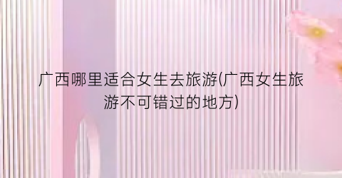 广西哪里适合女生去旅游(广西女生旅游不可错过的地方)