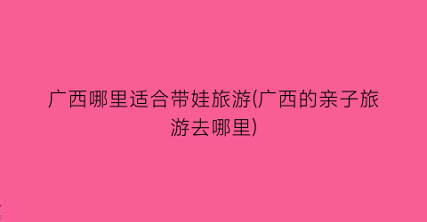 广西哪里适合带娃旅游(广西的亲子旅游去哪里)